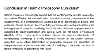 Conclusion in Islamic Philosophy Curriculum
Islamic revivalists convincingly argued that the contemporary secular knowledge
and modern Western educational system has to be islamised, to pave way for the
establishment of a comprehensive Islamisation of all dimensions of private and
public life. This is because, the present day curriculum does not manifest the spirit
of integration. It transmits knowledge and skills with utilitarian purposes which is
subjected to paper qualification and earn a living but not being a vicegerent
(khalifah) of the creator as it is in Islam. Hence, the need for Islamisation of
contemporary knowledge is a very important mission for the Muslim Ummah.
According to Al- Attas, Islamization of knowledge requires: the separation of
foreign elements and errors from the body of knowledge. It demands that what is
left be remoulded in accordance with Islam.
 