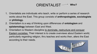 ORIENTALIST
1. Orientalists are individuals who teach, write or perform a series of research
works about the East. This group consists of anthropologists, sociologists
or philology.
2. Orientalism is a way of thinking upon differences of ontologism and
epistemology between East and West.
3. Orientalism is Western discipline to dominate, restructure and conquer
Eastern societies. Their interest is to create overviews about Eastern world,
particularly regarding religion, thru teaches and works then, alters the East
according to their needs.
Who?
 