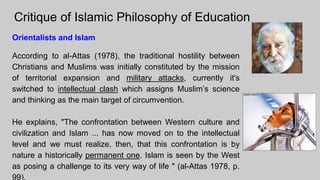 Critique of Islamic Philosophy of Education
Orientalists and Islam
According to al-Attas (1978), the traditional hostility between
Christians and Muslims was initially constituted by the mission
of territorial expansion and military attacks, currently it's
switched to intellectual clash which assigns Muslim’s science
and thinking as the main target of circumvention.
He explains, "The confrontation between Western culture and
civilization and Islam ... has now moved on to the intellectual
level and we must realize, then, that this confrontation is by
nature a historically permanent one. Islam is seen by the West
as posing a challenge to its very way of life " (al-Attas 1978, p.
99).
 