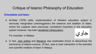 Critique of Islamic Philosophy of Education
Orientalists and Islam
● Al-Attas (1978) adds, implementation of Western education system is
obviously marginalize (meminggirkan) the essence and tradition of Islam,
where the subjects were previously considered important in the education
system however, has been abolished (dihapuskan).
For example: In Malaya
● In fact, Jawi writing and literature was eradicated driven to discontinue the
dominance of Islamic science. Of fact, Jawi is main interaction in the activities
and scientific tradition of Islam in Malaya.
 