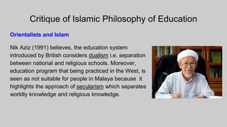 Critique of Islamic Philosophy of Education
Orientalists and Islam
Nik Aziz (1991) believes, the education system
introduced by British considers dualism i.e. separation
between national and religious schools. Moreover,
education program that being practiced in the West, is
seen as not suitable for people in Malaya because it
highlights the approach of secularism which separates
worldly knowledge and religious knowledge.
 