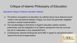 Critique of Islamic Philosophy of Education
Secularist critique of Islamic education (liberal)
● The Islamic conceptions of education as outlined above have featured promi-
nently in the educational debate in Egypt, but have had generally negligible
success in actual implementation.
● The secular/religious dichotomy in Egypt's education system remains
entrenched, and the integration of an Islamic perspective into the curricula
has yet to materialize in any substantial form.
● Contemporary Islamist thinking has done little in regard to educational reform
beyond the level of sloganization.
 