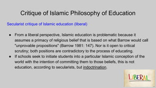 Critique of Islamic Philosophy of Education
Secularist critique of Islamic education (liberal)
● From a liberal perspective, Islamic education is problematic because it
assumes a primacy of religious belief that is based on what Barrow would call
"unprovable propositions" (Barrow 1981: 147). Nor is it open to critical
scrutiny; both positions are contradictory to the process of educating.
● If schools seek to initiate students into a particular Islamic conception of the
world with the intention of committing them to those beliefs, this is not
education, according to secularists, but indoctrination.
 