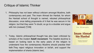 Critique of Islamic Thinker
1. Philosophy has not been without criticism amongst Muslims, both
contemporary and past. The imam Ahmad ibn Hanbal, for whom
the Hanbali school of thought is named, rebuked philosophical
discussion, once telling proponents of it that he was secure in his
religion, but that they were "in doubt, so go to a doubter and argue
with him (instead)."[109]
1. Today, Islamic philosophical thought has also been criticized by
scholars of the modern Salafi movement. The Salafist doctrine is
based on looking back to the early years of the religion to
understand how the contemporary Muslims should practise their
faith.They reject religious innovation or bid'ah, and support the
implementation of sharia (Islamic law).
 