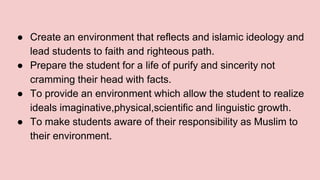● Create an environment that reflects and islamic ideology and
lead students to faith and righteous path.
● Prepare the student for a life of purify and sincerity not
cramming their head with facts.
● To provide an environment which allow the student to realize
ideals imaginative,physical,scientific and linguistic growth.
● To make students aware of their responsibility as Muslim to
their environment.
 