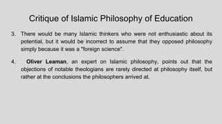Critique of Islamic Philosophy of Education
3. There would be many Islamic thinkers who were not enthusiastic about its
potential, but it would be incorrect to assume that they opposed philosophy
simply because it was a "foreign science".
4. Oliver Leaman, an expert on Islamic philosophy, points out that the
objections of notable theologians are rarely directed at philosophy itself, but
rather at the conclusions the philosophers arrived at.
 