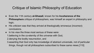 Critique of Islamic Philosophy of Education
● Even the 11th century al-Ghazali, known for his Incoherence of the
Philosophers critique of philosophers, was himself an expert in philosophy and
logic.
● His criticism was that they arrived at theologically erroneous (incorrect)
conclusions.
● In his view the three most serious of these were:
1.believing in the co-eternity of the universe with God,
2.denying the bodily resurrection, and
3.asserting that God only has knowledge of abstract universals, not of particular
things, though not all philosophers subscribed to these same views.[110]
 
