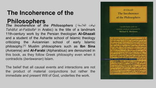 The Incoherence of the
Philosophers
The Incoherence of the Philosophers ( ‫تهافت‬
‫الفالسفة‬
Tahāfut al-Falāsifaʰ in Arabic) is the title of a landmark
11th-century work by the Persian theologian Al-Ghazali
and a student of the Asharite school of Islamic theology
criticizing the Avicennian school of early Islamic
philosophy.[1] Muslim philosophers such as Ibn Sina
(Avicenna) and Al-Farabi (Alpharabius) are denounced in
this book, as they follow Greek philosophy even when it
contradicts (berlawanan) Islam.
The belief that all causal events and interactions are not
the product of material conjunctions but rather the
immediate and present Will of God, underlies the work.
 