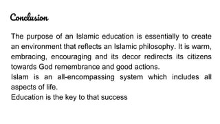 Conclusion
The purpose of an Islamic education is essentially to create
an environment that reflects an Islamic philosophy. It is warm,
embracing, encouraging and its decor redirects its citizens
towards God remembrance and good actions.
Islam is an all-encompassing system which includes all
aspects of life.
Education is the key to that success
 