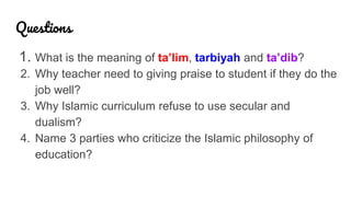 Questions
1. What is the meaning of ta’lim, tarbiyah and ta’dib?
2. Why teacher need to giving praise to student if they do the
job well?
3. Why Islamic curriculum refuse to use secular and
dualism?
4. Name 3 parties who criticize the Islamic philosophy of
education?
 