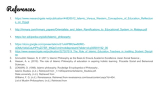 References
1. https://www.researchgate.net/publication/44826912_Islamic_Versus_Western_Conceptions_of_Education_Reflection
s_on_Egypt
1. http://hrmars.com/hrmars_papers/Orientalists_and_Islam_Ramifications_to_Educational_System_in_Malaya.pdf
1. https://en.wikipedia.org/wiki/Islamic_philosophy
1. https://docs.google.com/presentation/d/1uIAP8R2aw60MC-
oDMuVs6sCqUHPhyZi7SR_tNQp7cmI/mobilepresent?slide=id.g35f391192_00
2. https://www.researchgate.net/publication/327307519_The_Role_of_Islamic_Education_Teachers_in_Instilling_Student_Discipli
ne
3. Aminuddin Hassan, N. Z. (2011). Islamic Philosophy as the Basis to Ensure Academic Excellence. Asian Social Seience ,
4. Hassan, A. a. (2010). The role of Islamic Philosophy of education in aspiring holistic learning. Procedia Social and Behavioral
Sciences ,
5. LEAMAN, O. (1998). Islamic philosophy. Routledge Encyclopedia of Philosophy .
Islamic Studies. (n.d.). Retrieved from _7-10/Departments/Islamic_Studies.pdf.
State university. (n.d.). Retrieved from
Williams, F. G. (n.d.). Renaissance. Retrieved from renaissance.com/issue/content.aspx?id=454.
List of Muslim Philosophers. (n.d.). Retrieved from
 