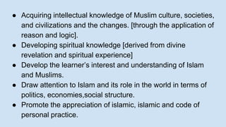 ● Acquiring intellectual knowledge of Muslim culture, societies,
and civilizations and the changes. [through the application of
reason and logic].
● Developing spiritual knowledge [derived from divine
revelation and spiritual experience]
● Develop the learner’s interest and understanding of Islam
and Muslims.
● Draw attention to Islam and its role in the world in terms of
politics, economies,social structure.
● Promote the appreciation of islamic, islamic and code of
personal practice.
 