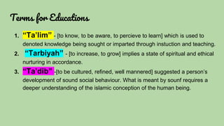 Terms for Educations
1. “Ta’lim” - [to know, to be aware, to percieve to learn] which is used to
denoted knowledge being sought or imparted through instuction and teaching.
2. “Tarbiyah” - [to increase, to grow] implies a state of spiritual and ethical
nurturing in accordance.
3. “Ta’dib” -[to be cultured, refined, well mannered] suggested a person’s
development of sound social behaviour. What is meant by sounf requires a
deeper understanding of the islamic conception of the human being.
 