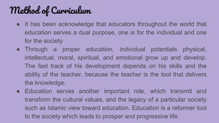 Method of Curriculum
● It has been acknowledge that educators throughout the world that
education serves a dual purpose, one is for the individual and one
for the society
● Through a proper education, individual potentials physical,
intellectual, moral, spiritual, and emotional grow up and develop.
The fast track of his development depends on his skills and the
ability of the teacher, because the teacher is the tool that delivers
the knowledge.
● Education serves another important role, which transmit and
transform the cultural values, and the legacy of a particular society
such as Islamic view toward education. Education is a reformer tool
to the society which leads to prosper and progressive life.
 