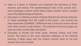 ● Islam is a factor to enhance and empower the individual to think,
observe, and realize. The epistemological view of the quranic text ,
some passages exoteric while others obtain esoteric which consider
one of the epistemological features.
● Education is a lifelong process; Prophet Mohammed exhorts believers
to "seek knowledge from the cradle to the grave". Just recently the
new researches (LEAMAN, 1998)found that a child can receive stimuli
even when he/she is still embryo. The potential of learning begins as
early as a few months after conception.
● Education is divided into three types; informal, formal, and none
formal. The home is the most important institution of the informal
learning; it takes place with the indirect manner done by the first
teacher who is the mother.
 