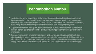  Jenis bumbu yang digunakan dalam pembuatan abon adalah bawang merah,
bawang putih, cabe, kemiri, ketumbar, laos, gula, garam sereh dan daun salam.
Bumbu yang ditambahkan pada pembuatan abon bertujuan memberikan aroma,
rasa yang dapat membangkitkan selera makan dan sebagai pengawet.
 Agar abon memiliki rasa gurih, saat pemberian bumbu ditambahkan pula santan
kental. Bahan dipanaskan sambil diaduk-aduk hingga santan kering dan bumbu
meresap.
 Santan merupakan emulsi lemak dalam air berwarna putih yang diperoleh dari
daging kelapa segar. santan dapat menambah cita rasa dan nilai gizi produk yang
dihasilkan. Santan memberi rasa gurih karena kandungan lemaknya yang cukup
tinggi. Semakin tua umur buah kelapa maka kandungan lemaknya makin tinggi
Penambahan Bumbu
 