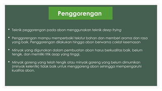 Penggorengan
 Teknik peggorengan pada abon menggunakan teknik deep frying
 Penggorengan mampu memperbaiki tekstur bahan dan mernberi aroma dan rasa
yang baik. Penggorengan dilakukan hingga abon berwarna coklat keemasan
 Minyak yang digunakan dalam pembuatan abon harus berkualitas baik, belum
tengik, dan memiliki titik asap yang tinggi.
 Minyak goreng yang telah tengik atau minyak goreng yang belum dimurnikan
(minyak kelentik) tidak baik untuk menggoreng abon sehingga mempengaruhi
kualitas abon.
 