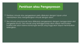 Penirisan atau Pengepresan
 Penirisan minyak atau pengepresan perlu dilakukan dengan tujuan untuk
memisahkan atau menghilangkan minyak dengan abon.
 Sisa minyak yang banyak harus dilakukan pengepresan dengan menggunakan alat
pengepres khusus. Sisa minyak yang tertinggal pada abon dapat menurunkan
kualitas dari abon karena kandungan lemak yang tinggi akan dapat menimbulkan
ketengikan.
 