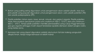  Bahan yang paling sering digunakan untuk pengemasan abon adalah plastik. Ada dua
jenis plastik yang populer digunakan untuk pengemasan abon, yaitu plastik polietilen (PE)
dan plastik poliepropilene (PP).
 Plastik polietilen tahan asam, basa, lemak, minyak, dan pelarut organik. Plastik polietilen
tidak menunjukkan perubahan pada suhu maksimum 930 C -1210 C dan suhu minimum -
460 C - -570 C. Tetapi platik polietilen memiliki permeabilitas yang cukup tinggi terhadap
gas-gas organik sehingga masih dapat teroksidasi apabila disimpan dalam jangka waktu
yang terlalu lama.
 Kemasan lain yang dapat digunakan adalah alumunium foil dan kaleng yangsudah
dilapisi timah, tetapi harga kemasan ini relatif mahal
 