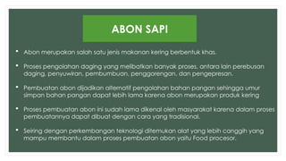  Abon merupakan salah satu jenis makanan kering berbentuk khas.
 Proses pengolahan daging yang melibatkan banyak proses, antara lain perebusan
daging, penyuwiran, pembumbuan, penggorengan, dan pengepresan.
 Pembuatan abon dijadikan alternatif pengolahan bahan pangan sehingga umur
simpan bahan pangan dapat lebih lama karena abon merupakan produk kering
 Proses pembuatan abon ini sudah lama dikenal oleh masyarakat karena dalam proses
pembuatannya dapat dibuat dengan cara yang tradisional.
 Seiring dengan perkembangan teknologi ditemukan alat yang lebih canggih yang
mampu membantu dalam proses pembuatan abon yaitu Food procesor.
ABON SAPI
 