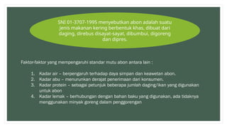 SNI 01-3707-1995 menyebutkan abon adalah suatu
jenis makanan kering berbentuk khas, dibuat dari
daging, direbus disayat-sayat, dibumbui, digoreng
dan dipres.
Faktor-faktor yang mempengaruhi standar mutu abon antara lain :
1. Kadar air – berpengaruh terhadap daya simpan dan keawetan abon.
2. Kadar abu – menurunkan derajat penerimaan dari konsumen.
3. Kadar protein – sebagai petunjuk beberapa jumlah daging/ikan yang digunakan
untuk abon
4. Kadar lemak – berhubungan dengan bahan baku yang digunakan, ada tidaknya
menggunakan minyak goreng dalam penggorengan
 