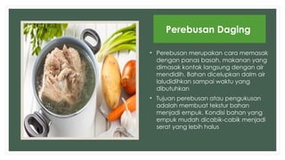 • Perebusan merupakan cara memasak
dengan panas basah, makanan yang
dimasak kontak langsung dengan air
mendidih. Bahan dicelupkan dalm air
laludidihkan sampai waktu yang
dibutuhkan
• Tujuan perebusan atau pengukusan
adalah membuat tekstur bahan
menjadi empuk. Kondisi bahan yang
empuk mudah dicabik-cabik menjadi
serat yang lebih halus
Perebusan Daging
 