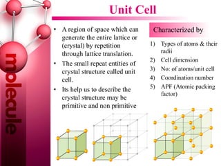 Unit Cell
• A region of space which can
generate the entire lattice or
(crystal) by repetition
through lattice translation.
• The small repeat entities of
crystal structure called unit
cell.
• Its help us to describe the
crystal structure may be
primitive and non primitive
Characterized by
1) Types of atoms & their
radii
2) Cell dimension
3) No: of atoms/unit cell
4) Coordination number
5) APF (Atomic packing
factor)
 