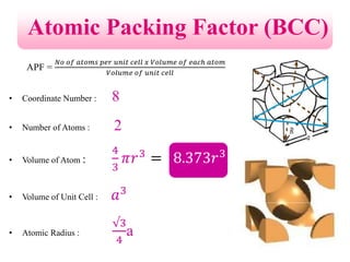 Atomic Packing Factor (BCC)
APF =
𝑁𝑜 𝑜𝑓 𝑎𝑡𝑜𝑚𝑠 𝑝𝑒𝑟 𝑢𝑛𝑖𝑡 𝑐𝑒𝑙𝑙 𝑥 𝑉𝑜𝑙𝑢𝑚𝑒 𝑜𝑓 𝑒𝑎𝑐ℎ 𝑎𝑡𝑜𝑚
𝑉𝑜𝑙𝑢𝑚𝑒 𝑜𝑓 𝑢𝑛𝑖𝑡 𝑐𝑒𝑙𝑙
• Coordinate Number : 8
• Number of Atoms : 2
• Volume of Atom :
4
3
𝜋𝑟3
= 8.373𝑟3
• Volume of Unit Cell : 𝑎3
• Atomic Radius :
√3
4
a
 