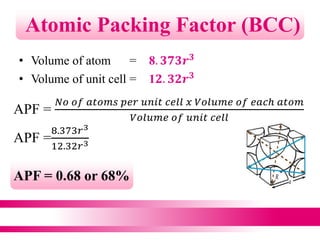 • Volume of atom = 8. 𝟑𝟕𝟑𝒓 𝟑
• Volume of unit cell = 1𝟐. 𝟑𝟐𝒓 𝟑
Atomic Packing Factor (BCC)
APF =
𝑁𝑜 𝑜𝑓 𝑎𝑡𝑜𝑚𝑠 𝑝𝑒𝑟 𝑢𝑛𝑖𝑡 𝑐𝑒𝑙𝑙 𝑥 𝑉𝑜𝑙𝑢𝑚𝑒 𝑜𝑓 𝑒𝑎𝑐ℎ 𝑎𝑡𝑜𝑚
𝑉𝑜𝑙𝑢𝑚𝑒 𝑜𝑓 𝑢𝑛𝑖𝑡 𝑐𝑒𝑙𝑙
APF =
8.373𝑟3
12.32𝑟3
APF = 0.68 or 68%
 