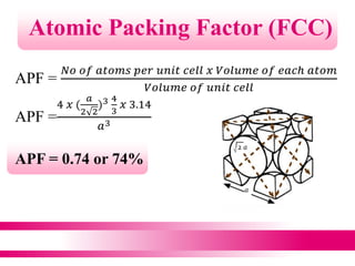 Atomic Packing Factor (FCC)
APF =
𝑁𝑜 𝑜𝑓 𝑎𝑡𝑜𝑚𝑠 𝑝𝑒𝑟 𝑢𝑛𝑖𝑡 𝑐𝑒𝑙𝑙 𝑥 𝑉𝑜𝑙𝑢𝑚𝑒 𝑜𝑓 𝑒𝑎𝑐ℎ 𝑎𝑡𝑜𝑚
𝑉𝑜𝑙𝑢𝑚𝑒 𝑜𝑓 𝑢𝑛𝑖𝑡 𝑐𝑒𝑙𝑙
APF =
4 𝑥 (
𝑎
2 2
)3 4
3
𝑥 3.14
𝑎3
APF = 0.74 or 74%
 