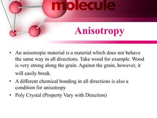 • An anisotropic material is a material which does not behave
the same way in all directions. Take wood for example. Wood
is very strong along the grain. Against the grain, however, it
will easily break.
• A different chemical bonding in all directions is also a
condition for anisotropy
• Poly Crystal (Property Vary with Direction)
Anisotropy
 