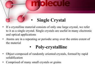 • Poly-crystalline
• Single Crystal
• If a crystalline material consists of only one large crystal, we refer
to it as a single crystal. Single crystals are useful in many electronic
and optical applications
• Atoms are in a repeating or periodic array over the entire extent of
the material
• Object composed of randomly oriented crystals, formed by rapid
solidification
• Comprised of many small crystals or grains
 