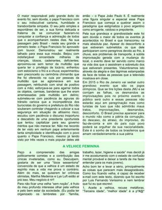 O maior responsável pelo grande êxito do
evento foi, sem dúvida, o papa Francisco com
o seu indiscutível carisma, humildade e
transbordante simpatia. O seu jeito simples e
espontâneo de ser, a sua forma delicada e
fraterna de se comunicar fazeram-no
conquistar a confiança e admiração de todos
que o acompanharam nestes dias. Na sua
passagem pelo Brasil - neste seu grande e
primeiro teste- o Papa Francisco foi aprovado
com louvor. Demonstrou ser realmente
talhado para essa sua missão. Beijou com
indisfarçável sinceridade milhares de
crianças, idosos, cadeirantes, deficientes;
aproximou-se sem temor da multidão que
queria ter o privilégio de tocá-lo; enfrentou
com estoicismo o frio e a chuva; experimentou
sem preconceito ou cerimônia chimarrão que
lhe foi oferecido na cuia por pessoas da
multidão que se aglomerava em sua
passagem, retribuindo com sinal de positivo
com a mão; esforçava-se para agarrar todos
os objetos, camisas, bandeiras que lhe eram
arremessadas pela multidão em delírio;
submeteu-se com paciência às agruras do
trânsito carioca que a incompetência dos
burocratas do governo e prefeitura do Rio não
souberam controlar chegando a colocar a sua
segurança em situação de altíssimo risco;
escutou com paciência o discurso inoportuno
e descabido de uma presidenta oportunista
que tentou capitalizar para seu governo
méritos que não merece ter. Não me recordo
de ter visto em nenhum papa anteriormente
tanta simplicidade e identificação com o povo
quanto o Papa Francisco, mesmo já tendo
visto por três vezes o mais popular deles até
então – o Papa João Paulo II. É realmente
uma figura singular e especial esse Papa
Francisco que começa a quebrar assim o
paradigma que estigmatiza o povo argentino
como arrogante, vaidoso e prepotente.
Pela sua grandeza e grandiosidade este foi
sem dúvida o maior de todos os eventos já
acontecidos no Brasil e que transcorreu na
mais absoluta paz. Apesar do desconforto a
que estiveram submetidos os que dele
participaram como peregrinos devido ao frio, à
chuva, aos problemas de transporte, à súbita
improvisação gerada com a mudança do
local, o evento deve ter servido como marco
na vida dos que o assistiram e sobretudo dos
que estiveram presentes. Vislumbramos isto
através da alegria e das lágrimas estampadas
da face de todas as pessoas que a televisão
mostrava em close.
Em 2015 o Rio de Janeiro vai sediar outro
grandioso evento que são os jogos
olímpicos. Que se tire lições desta JMJ e se
corrijam as falhas, os desmandos as
improvisações pois no próximo evento o
público será outro e essas pessoas não
estarão aqui em peregrinação mas como
turistas de luxo que não admitirão maus
tratos, improvisações, desmandos,
desconforto. O Brasil precisa aparecer para
o mundo não como a pátria da corrupção,
do descaso, do atraso, do improviso, do
faz-de-conta e sim do país cujo povo
poderá se orgulhar da sua nacionalidade.
Este é o sonho de todos os brasileiros que
amam verdadeiramente a sua pátria
A VELHICE FEMININA
Peço a compreensão das amigas
politicamente corretas e a contribuição das
cínicas inveteradas, como eu. Desculpem,
gostaria de ser uma "doce sessentona"
convencida de que a velhice é um estado de
espírito mas a vida me prova o contrário.
Além do mais, se quiserem ler crônicas
otimistas, Martha Medeiros e Lya Luft estão aí
prá isso. Meu negócio é rir!!
Para não ficar uma velha “sem noção”, é fruto
do meu profundo interesse olhar pela velhice
e pelo bem estar da sociedade. (Eu podia ter
organizado os lembretes por “família,
trabalho, lazer, higiene e saúde” mas decidi já
ir me acostumando com o estado de confusão
mental provável e deixar a tarefa de me fazer
entender para os mais jovens).
Acho bom ler e levar a sério, principalmente
as coisas que parecem mais desagradáveis.
Como tou ficando velha, é capaz de receber
e-mail com este texto, dizendo que foi escrito
por Luis Fernando Verissimo e nem lembrar
que fui eu que escrevi:
1. Aceite a velhice, recuse metáforas.
“Terceira idade”, “melhor idade” é a p*#@*
 