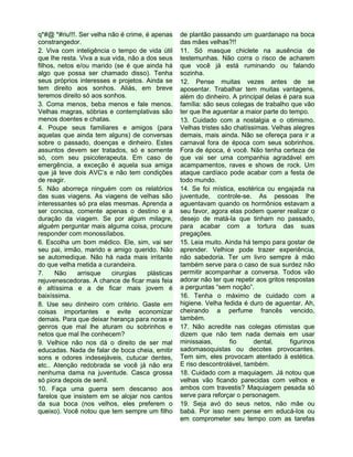 q*#@ *#riu!!!. Ser velha não é crime, é apenas
constrangedor.
2. Viva com inteligência o tempo de vida útil
que lhe resta. Viva a sua vida, não a dos seus
filhos, netos e/ou marido (se é que ainda há
algo que possa ser chamado disso). Tenha
seus próprios interesses e projetos. Ainda se
tem direito aos sonhos. Aliás, em breve
teremos direito só aos sonhos.
3. Coma menos, beba menos e fale menos.
Velhas magras, sóbrias e contemplativas são
menos doentes e chatas.
4. Poupe seus familiares e amigos (para
aquelas que ainda tem alguns) de conversas
sobre o passado, doenças e dinheiro. Estes
assuntos devem ser tratados, só e somente
só, com seu psicoterapeuta. Em caso de
emergência, a exceção é aquela sua amiga
que já teve dois AVC’s e não tem condições
de reagir.
5. Não aborreça ninguém com os relatórios
das suas viagens. As viagens de velhas são
interessantes só pra elas mesmas. Aprenda a
ser concisa, comente apenas o destino e a
duração da viagem. Se por algum milagre,
alguém perguntar mais alguma coisa, procure
responder com monossílabos.
6. Escolha um bom médico. Ele, sim, vai ser
seu pai, irmão, marido e amigo querido. Não
se automedique. Não há nada mais irritante
do que velha metida a curandeira.
7. Não arrisque cirurgias plásticas
rejuvenescedoras. A chance de ficar mais feia
é altíssima e a de ficar mais jovem é
baixíssima.
8. Use seu dinheiro com critério. Gaste em
coisas importantes e evite economizar
demais. Para que deixar herança para noras e
genros que mal lhe aturam ou sobrinhos e
netos que mal lhe conhecem?
9. Velhice não nos dá o direito de ser mal
educadas. Nada de falar de boca cheia, emitir
sons e odores indesejáveis, cutucar dentes,
etc.. Atenção redobrada se você já não era
nenhuma dama na juventude. Casca grossa
só piora depois de senil.
10. Faça uma guerra sem descanso aos
farelos que insistem em se alojar nos cantos
da sua boca (nos velhos, eles preferem o
queixo). Você notou que tem sempre um filho
de plantão passando um guardanapo na boca
das mães velhas?!!
11. Só masque chiclete na ausência de
testemunhas. Não corra o risco de acharem
que você já está ruminando ou falando
sozinha.
12. Pense muitas vezes antes de se
aposentar. Trabalhar tem muitas vantagens,
além do dinheiro. A principal delas é para sua
família: são seus colegas de trabalho que vão
ter que lhe aguentar a maior parte do tempo.
13. Cuidado com a nostalgia e o otimismo.
Velhas tristes são chatíssimas. Velhas alegres
demais, mais ainda. Não se ofereça para ir a
carnaval fora de época com seus sobrinhos.
Fora de época, é você. Não tenha certeza de
que vai ser uma companhia agradável em
acampamentos, raves e shows de rock. Um
ataque cardíaco pode acabar com a festa de
todo mundo.
14. Se foi mística, esotérica ou engajada na
juventude, controle-se. As pessoas lhe
aguentavam quando os hormônios estavam a
seu favor, agora elas podem querer realizar o
desejo de matá-la que tinham no passado,
para acabar com a tortura das suas
pregações.
15. Leia muito. Ainda há tempo para gostar de
aprender. Velhice pode trazer experiência,
não sabedoria. Ter um livro sempre à mão
também serve para o caso de sua surdez não
permitir acompanhar a conversa. Todos vão
adorar não ter que repetir aos gritos respostas
a perguntas “sem noção”.
16. Tenha o máximo de cuidado com a
higiene. Velha fedida é duro de aguentar. Ah,
cheirando a perfume francês vencido,
também.
17. Não acredite nas colegas otimistas que
dizem que não tem nada demais em usar
minissaias, fio dental, figurinos
sadomasoquistas ou decotes provocantes.
Tem sim, eles provocam atentado à estética.
E riso descontrolável, também.
18. Cuidado com a maquiagem. Já notou que
velhas vão ficando parecidas com velhos e
ambos com travestis? Maquiagem pesada só
serve para reforçar o personagem.
19. Seja avó do seus netos, não mãe ou
babá. Por isso nem pense em educá-los ou
em comprometer seu tempo com as tarefas
 