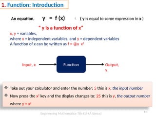 11
1. Function: Introduction
An equation, y = f (x)  ( y is equal to some expression in x )
“ y is a function of x”
x, y = variables,
where x = independent variables, and y = dependent variables
A function of x can be written as f = @x x2
Function
Input, x Output,
y
 Take out your calculator and enter the number: 5 this is x, the input number
 Now press the x2
key and the display changes to: 25 this is y, the output number
where y = x2
Engineering Mathematics-7th-Ed-KA Stroud
 