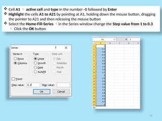 16
 Cell A1  active cell and type in the number -1 followed by Enter
 Highlight the cells A1 to A21 by pointing at A1, holding down the mouse button, dragging
the pointer to A21 and then releasing the mouse button
 Select the Home-Fill-Series in the Series window change the Step value from 1 to 0.3
 Click the OK button
 