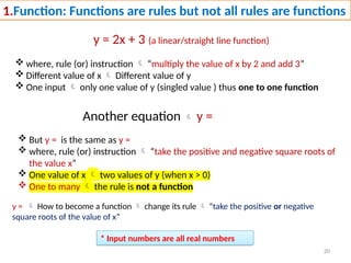 20
1.Function: Functions are rules but not all rules are functions
y = 2x + 3 (a linear/straight line function)
 where, rule (or) instruction  “multiply the value of x by 2 and add 3”
 Different value of x  Different value of y
 One input  only one value of y (singled value ) thus one to one function
Another equation  y =
 But y = is the same as y =
 where, rule (or) instruction  “take the positive and negative square roots of
the value x”
 One value of x  two values of y (when x > 0)
 One to many  the rule is not a function
* Input numbers are all real numbers
y =  How to become a function  change its rule  “take the positive or negative
square roots of the value of x”
 