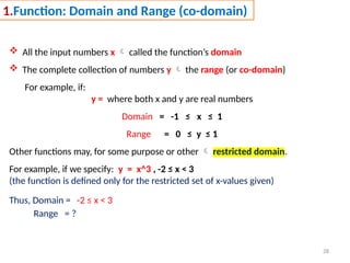 28
1.Function: Domain and Range (co-domain)
 All the input numbers x  called the function’s domain
 The complete collection of numbers y  the range (or co-domain)
For example, if:
y = where both x and y are real numbers
Domain = -1 ≤ x ≤ 1
Range = 0 ≤ y ≤ 1
Other functions may, for some purpose or other  restricted domain.
For example, if we specify: y = x^3 , -2 ≤ x < 3
(the function is defined only for the restricted set of x-values given)
Thus, Domain = -2 ≤ x < 3
Range = ?
 