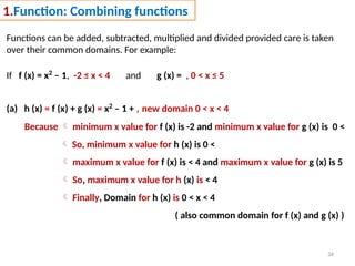 34
1.Function: Combining functions
Functions can be added, subtracted, multiplied and divided provided care is taken
over their common domains. For example:
If f (x) = x2
– 1, -2 ≤ x < 4 and g (x) = , 0 < x ≤ 5
(a) h (x) = f (x) + g (x) = x2
– 1 + , new domain 0 < x < 4
Because  minimum x value for f (x) is -2 and minimum x value for g (x) is 0 <
 So, minimum x value for h (x) is 0 <
 maximum x value for f (x) is < 4 and maximum x value for g (x) is 5
 So, maximum x value for h (x) is < 4
 Finally, Domain for h (x) is 0 < x < 4
( also common domain for f (x) and g (x) )
 