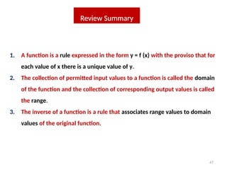 47
Review Summary
1. A function is a rule expressed in the form y = f (x) with the proviso that for
each value of x there is a unique value of y.
2. The collection of permitted input values to a function is called the domain
of the function and the collection of corresponding output values is called
the range.
3. The inverse of a function is a rule that associates range values to domain
values of the original function.
 