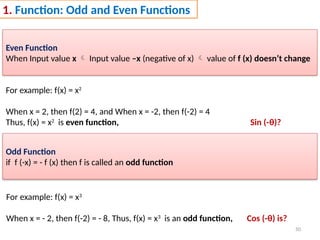 50
1. Function: Odd and Even Functions
Even Function
When Input value x  Input value –x (negative of x)  value of f (x) doesn’t change
For example: f(x) = x2
When x = 2, then f(2) = 4, and When x = -2, then f(-2) = 4
Thus, f(x) = x2
is even function, Sin (-θ)?
Odd Function
if f (-x) = - f (x) then f is called an odd function
For example: f(x) = x3
When x = - 2, then f(-2) = - 8, Thus, f(x) = x3
is an odd function, Cos (-θ) is?
 