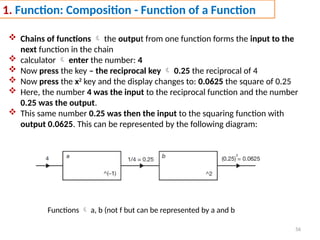 56
1. Function: Composition - Function of a Function
 Chains of functions  the output from one function forms the input to the
next function in the chain
 calculator  enter the number: 4
 Now press the key – the reciprocal key  0.25 the reciprocal of 4
 Now press the x2
key and the display changes to: 0.0625 the square of 0.25
 Here, the number 4 was the input to the reciprocal function and the number
0.25 was the output.
 This same number 0.25 was then the input to the squaring function with
output 0.0625. This can be represented by the following diagram:
Functions  a, b (not f but can be represented by a and b
 