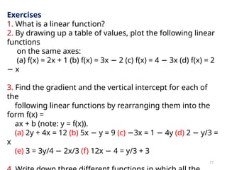 77
Exercises
1. What is a linear function?
2. By drawing up a table of values, plot the following linear
functions
on the same axes:
(a) f(x) = 2x + 1 (b) f(x) = 3x − 2 (c) f(x) = 4 − 3x (d) f(x) = 2
− x
3. Find the gradient and the vertical intercept for each of
the
following linear functions by rearranging them into the
form f(x) =
ax + b (note: y = f(x)).
(a) 2y + 4x = 12 (b) 5x − y = 9 (c) −3x = 1 − 4y (d) 2 − y/3 =
x
(e) 3 = 3y/4 − 2x/3 (f) 12x − 4 = y/3 + 3
 