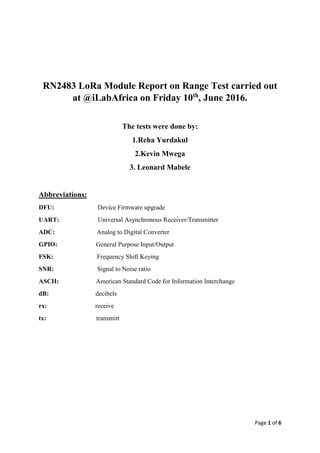 Page 1 of 6
RN2483 LoRa Module Report on Range Test carried out
at @iLabAfrica on Friday 10th
, June 2016.
The tests were done by:
1.Reha Yurdakul
2.Kevin Mwega
3. Leonard Mabele
Abbreviations:
DFU: Device Firmware upgrade
UART: Universal Asynchronous Receiver/Transmitter
ADC: Analog to Digital Converter
GPIO: General Purpose Input/Output
FSK: Frequency Shift Keying
SNR: Signal to Noise ratio
ASCII: American Standard Code for Information Interchange
dB: decibels
rx: receive
tx: transmitt
 