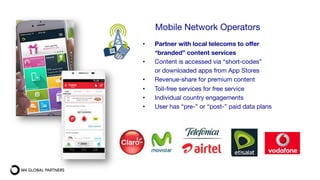 Mobile Network Operators

•  Partner with local telecoms to offer
“branded” content services
•  Content is accessed via “short-codes”
or downloaded apps from App Stores
•  Revenue-share for premium content 
•  Toll-free services for free service
•  Individual country engagements
•  User has “pre-” or “post-” paid data plans
 