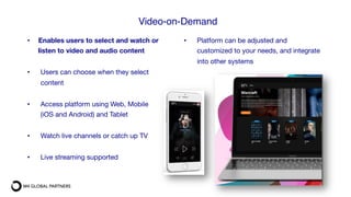 •  Enables users to select and watch or
listen to video and audio content

•  Users can choose when they select
content

•  Access platform using Web, Mobile
(iOS and Android) and Tablet

•  Watch live channels or catch up TV

•  Live streaming supported

•  Platform can be adjusted and
customized to your needs, and integrate
into other systems
Video-on-Demand#
 
