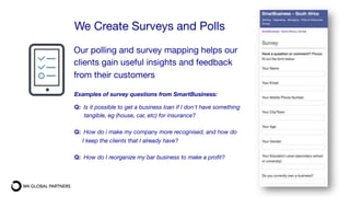 Our polling and survey mapping helps our
clients gain useful insights and feedback
from their customers
We Create Surveys and Polls
Examples of survey questions from SmartBusiness:

Q: Is it possible to get a business loan if I don't have something 
tangible, eg (house, car, etc) for insurance?

Q: How do i make my company more recognised, and how do
I keep the clients that I already have?

Q: How do I reorganize my bar business to make a proﬁt?
 