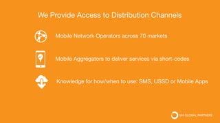 Mobile Network Operators across 70 markets
Mobile Aggregators to deliver services via short-codes
Knowledge for how/when to use: SMS, USSD or Mobile Apps
We Provide Access to Distribution Channels
 