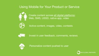 Personalize content pushed to user
Invest in user feedback, comments, reviews
Create content across all digital platforms:
Web, SMS, USSD, native app, video 
Active content, images, video, contests
Using Mobile for Your Product or Service
 