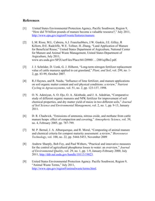 References
[1] United States Environmental Protection Agency, Pacific Southwest, Region 9,
“How did 70 billion pounds of manure become a valuable resource?,” July 2011,
http://www.epa.gov/region9/waste/features/manure.
[2] L.M. Risse, M.L. Cabrera, A.J. Franzluebbers, J.W. Gaskin, J.E. Gilley, R
Killorn, D.E. Radcliffe, W.E. Tollner, H. Zhang, “Land Application of Manure
for Beneficial Reuse,” United States Department of Argiculture, National Center
for Manure and Animal Waste Management, United States Department of
Argiculture, July 2011,
www.ars.usda.gov/SP2UserFiles/Place/66120900/…/2001ajfBo2.pdf.
[3] J. J. Schröder, D. Uenk, G. J. Hilhorst, “Long-term nitrogen fertilizer replacement
value of cattle manures applied to cut grassland,” Plant, and Soil, vol. 299, no. 1-
2, pp. 83-99, October 2007.
[4] R.J Haynes, and R. Naidu, “Influence of lime fertilizer, and manure applications
on soil organic matter content and soil physical conditions: a review,” Nutrient
Cycling in Agroecosystems, vol. 51, no. 2, pp. 123-137, 1998.
[5] O. N. Adeniyan, A. O. Ojo, O. A. Akinbode, and J. A. Adedrian, “Comparative
study of different organic manures and NPK fertilizer for improvement of soil
chemical properties, and dry matter yield of maize in two different soils,” Journal
of Soil Science and Environmental Management, vol. 2, no. 1, pp. 9-13, January
2011.
[6] D. R. Chadwick, “Emissions of ammonia, nitrous oxide, and methane from cattle
manure heaps: effect of compaction and covering,” Atmospheric Science, vol. 39,
no. 4, February 2005, pp. 787-799.
[7] M. P. Bernal, J. A. Alburquerque, and R. Moral, “Composting of animal manure
and chemical criteria for compost maturity assessment: a review,” Bioresource
Technology, vol. 100, no. 22, pp. 5444-5453, November 2009
[8] Andrew Sharply, Bob Foy, and Paul Withers, “Practical and innovative measures
for the control of agricultural phosphorus losses to water: an overview,” Journal
of Environmental Quality, vol. 29, no. 1, pp. 1-9, January-February 2000, July
2011, http://ddr.nal.usda.gov/handle/10113/19023.
[9] United States Environmental Protection Agency. Pacific Southwest, Region 9,
“Animal Waste Terms,” July 2011,
http://www.epa.gov/region9/animalwaste/terms.html.
 